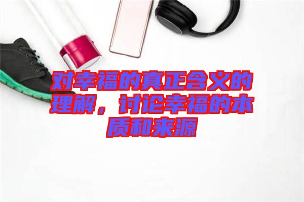 對幸福的真正含義的理解，討論幸福的本質(zhì)和來源