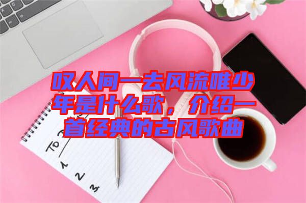 嘆人間一去風(fēng)流唯少年是什么歌，介紹一首經(jīng)典的古風(fēng)歌曲