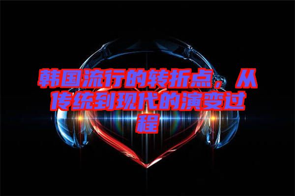 韓國流行的轉(zhuǎn)折點，從傳統(tǒng)到現(xiàn)代的演變過程