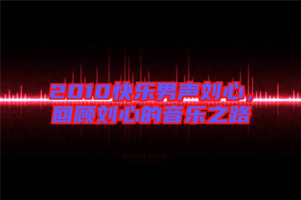2010快樂男聲劉心，回顧劉心的音樂之路