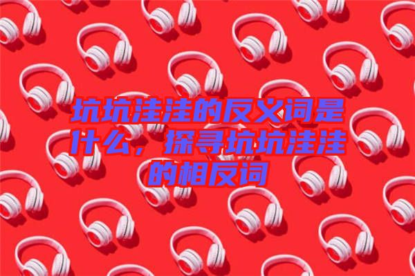 坑坑洼洼的反義詞是什么，探尋坑坑洼洼的相反詞
