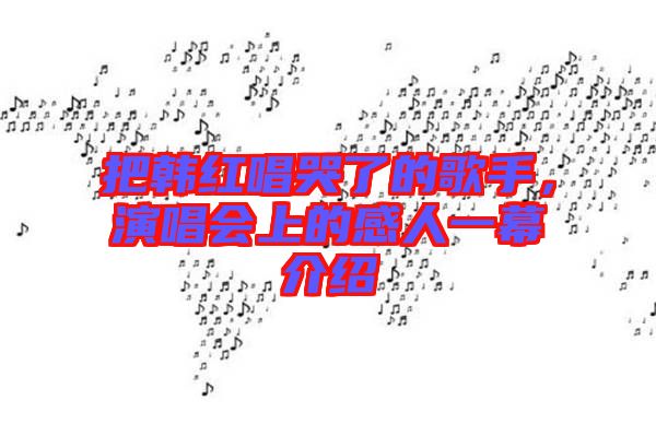把韓紅唱哭了的歌手，演唱會(huì)上的感人一幕介紹