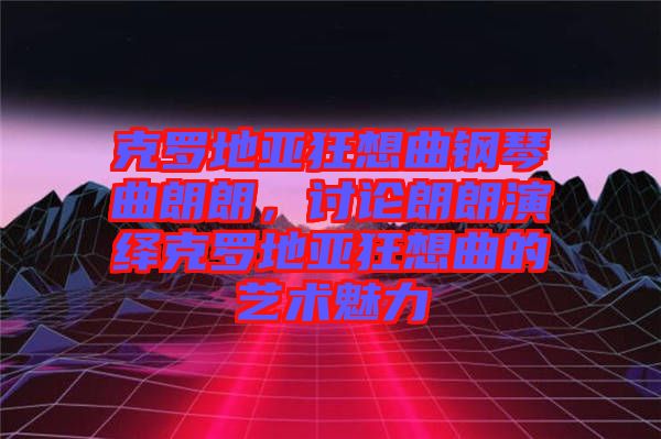 克羅地亞狂想曲鋼琴曲朗朗，討論朗朗演繹克羅地亞狂想曲的藝術魅力
