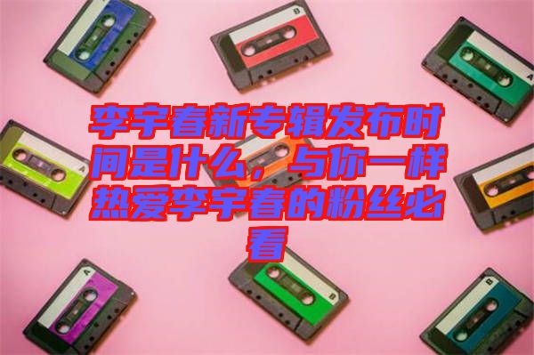 李宇春新專輯發(fā)布時(shí)間是什么，與你一樣熱愛(ài)李宇春的粉絲必看