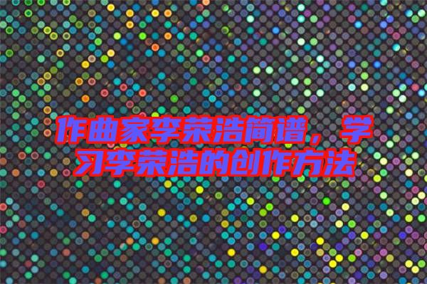 作曲家李榮浩簡譜，學(xué)習(xí)李榮浩的創(chuàng)作方法