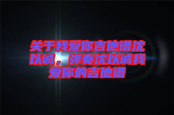關(guān)于我愛你吉他譜沈以誠，彈奏沈以誠我愛你的吉他譜