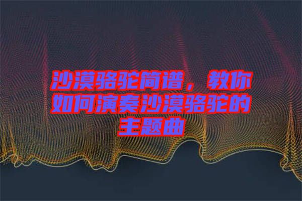 沙漠駱駝簡(jiǎn)譜，教你如何演奏沙漠駱駝的主題曲