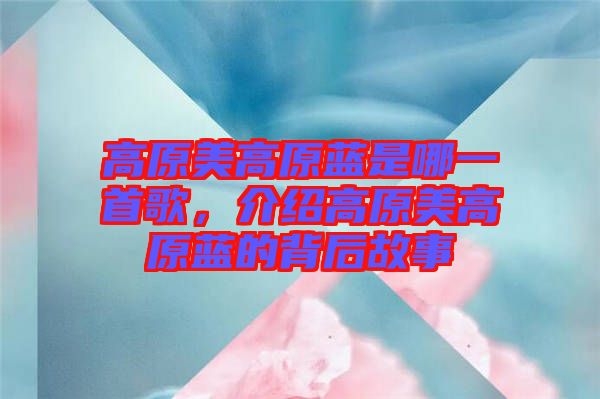高原美高原藍(lán)是哪一首歌，介紹高原美高原藍(lán)的背后故事