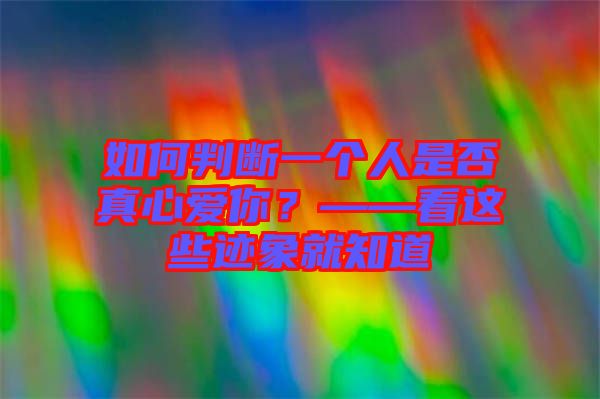 如何判斷一個人是否真心愛你？——看這些跡象就知道