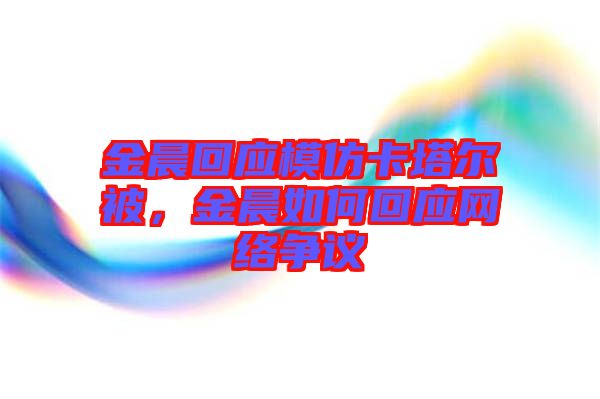 金晨回應(yīng)模仿卡塔爾被，金晨如何回應(yīng)網(wǎng)絡(luò)爭議
