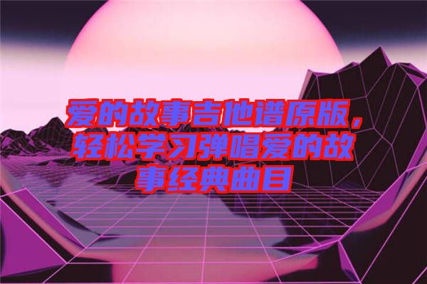 愛的故事吉他譜原版，輕松學(xué)習(xí)彈唱愛的故事經(jīng)典曲目