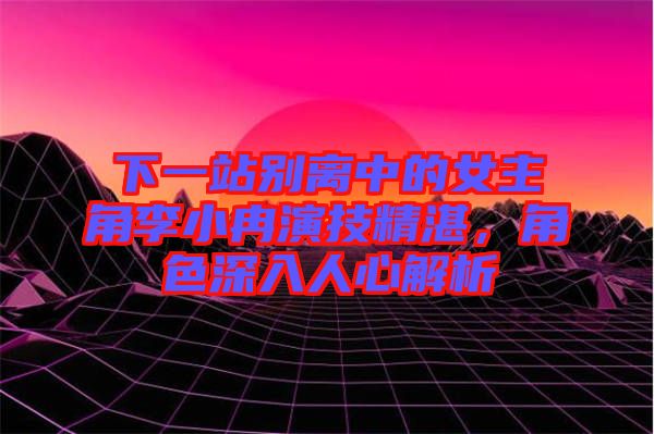 下一站別離中的女主角李小冉演技精湛，角色深入人心解析