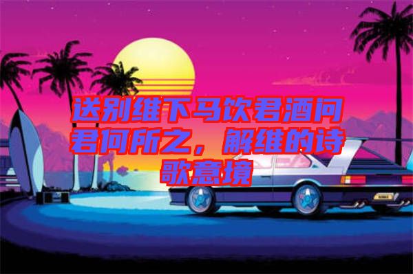 送別維下馬飲君酒問(wèn)君何所之，解維的詩(shī)歌意境