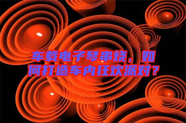車載電子琴串燒，如何打造車內(nèi)狂歡派對？