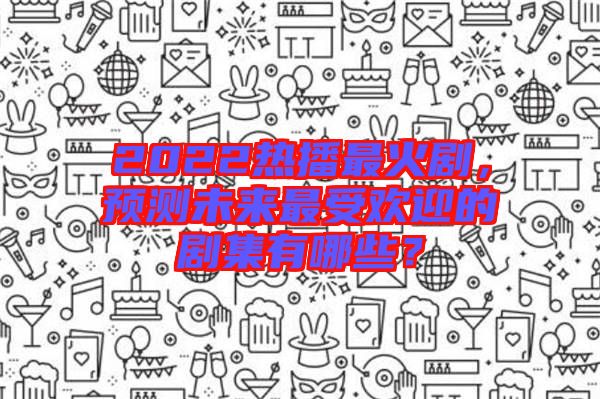 2022熱播最火劇，預測未來最受歡迎的劇集有哪些？