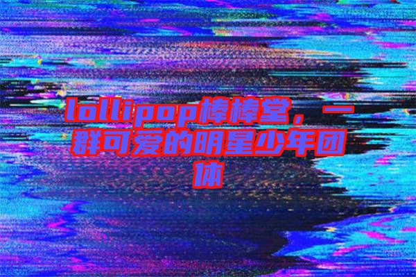 lollipop棒棒堂，一群可愛的明星少年團(tuán)體