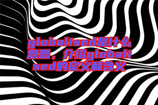globalised是什么意思，介紹globalised的定義和含義