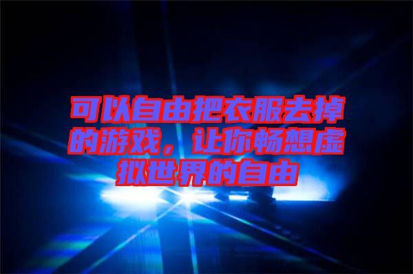 可以自由把衣服去掉的游戲，讓你暢想虛擬世界的自由