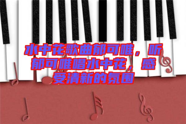 水中花歌曲郁可唯，聽(tīng)郁可唯唱水中花，感受清新的氛圍