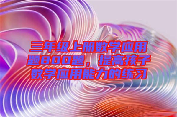 三年級上冊數(shù)學(xué)應(yīng)用題800題，提高孩子數(shù)學(xué)應(yīng)用能力的練習(xí)