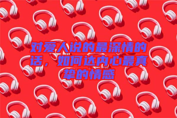 對(duì)愛(ài)人說(shuō)的最深情的話(huà)，如何達(dá)內(nèi)心最真摯的情感