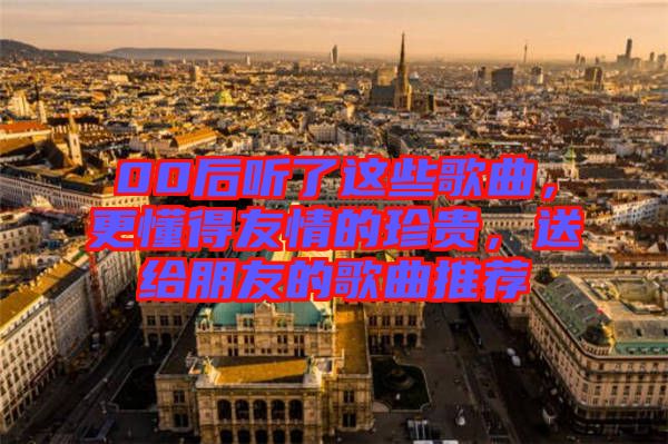 00后聽了這些歌曲，更懂得友情的珍貴，送給朋友的歌曲推薦