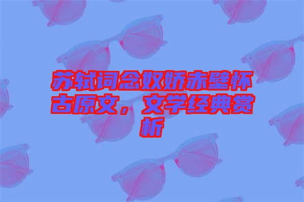 蘇軾詞念奴嬌赤壁懷古原文，文學(xué)經(jīng)典賞析
