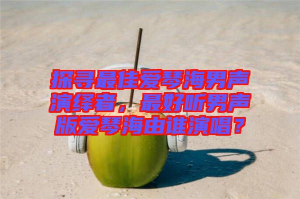 探尋最佳愛琴海男聲演繹者，最好聽男聲版愛琴海由誰演唱？