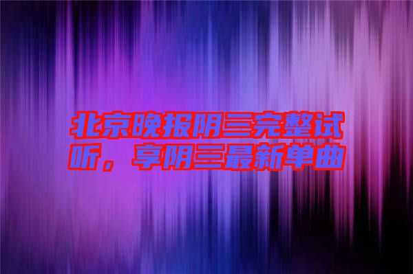 北京晚報陰三完整試聽，享陰三最新單曲