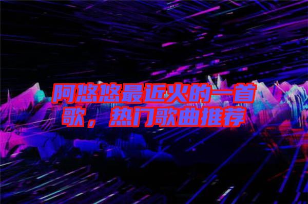 阿悠悠最近火的一首歌，熱門(mén)歌曲推薦