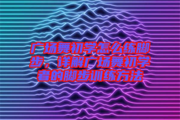 廣場舞初學怎么練腳步，詳解廣場舞初學者的腳步訓練方法