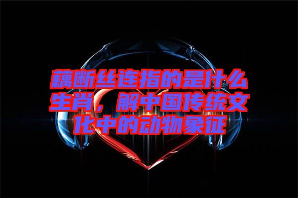藕斷絲連指的是什么生肖，解中國(guó)傳統(tǒng)文化中的動(dòng)物象征