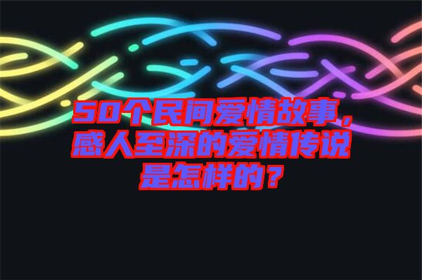 50個(gè)民間愛(ài)情故事，感人至深的愛(ài)情傳說(shuō)是怎樣的？