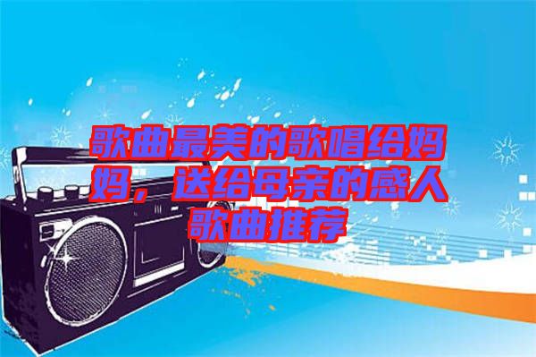歌曲最美的歌唱給媽媽，送給母親的感人歌曲推薦
