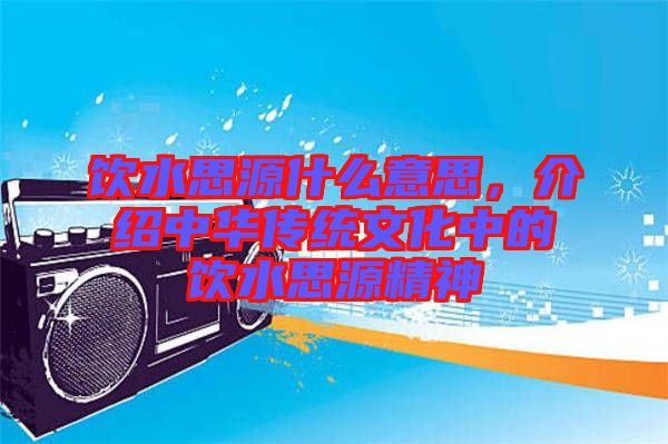 飲水思源什么意思，介紹中華傳統(tǒng)文化中的飲水思源精神