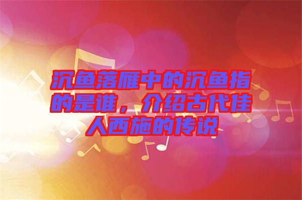 沉魚落雁中的沉魚指的是誰，介紹古代佳人西施的傳說
