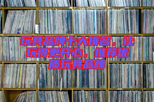 玩具品牌十大排名，讓玩得更開心，推薦優(yōu)質(zhì)玩具品牌