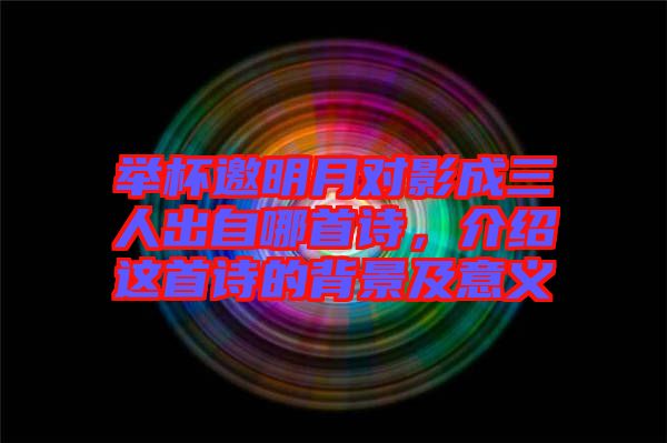 舉杯邀明月對(duì)影成三人出自哪首詩(shī)，介紹這首詩(shī)的背景及意義