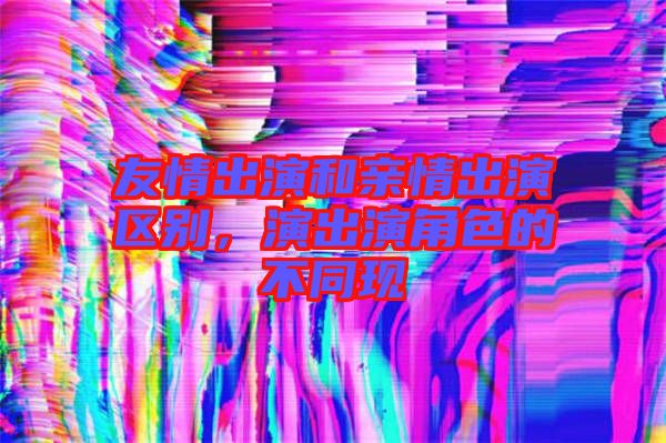 友情出演和親情出演區(qū)別，演出演角色的不同現(xiàn)