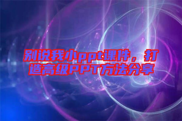 別說我小ppt課件，打造高級PPT方法分享