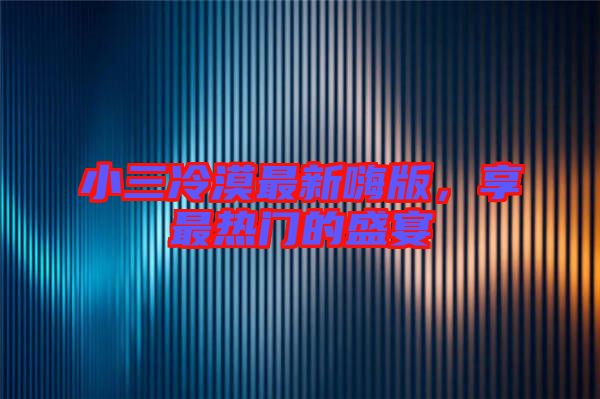 小三冷漠最新嗨版，享最熱門的盛宴