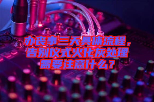 辦喪事三天具體流程，告別儀式火化灰處理需要注意什么？