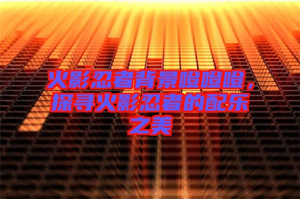 火影忍者背景噔噔噔，探尋火影忍者的配樂(lè)之美