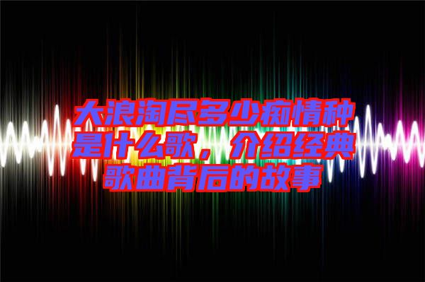 大浪淘盡多少癡情種是什么歌，介紹經(jīng)典歌曲背后的故事