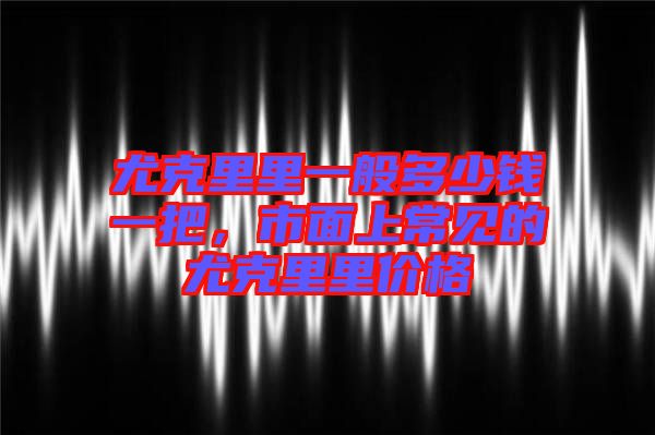 尤克里里一般多少錢一把，市面上常見的尤克里里價格