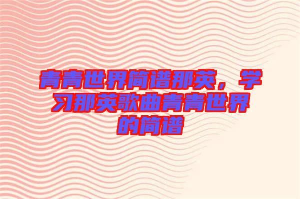 青青世界簡(jiǎn)譜那英，學(xué)習(xí)那英歌曲青青世界的簡(jiǎn)譜