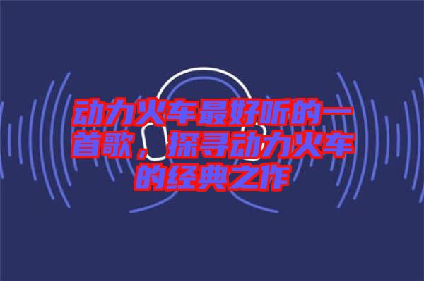 動(dòng)力火車(chē)最好聽(tīng)的一首歌，探尋動(dòng)力火車(chē)的經(jīng)典之作