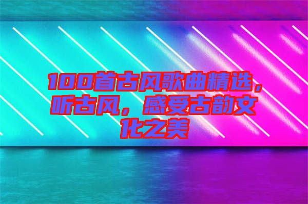100首古風歌曲精選，聽古風，感受古韻文化之美