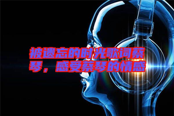 被遺忘的時光歌詞蔡琴，感受蔡琴的情感