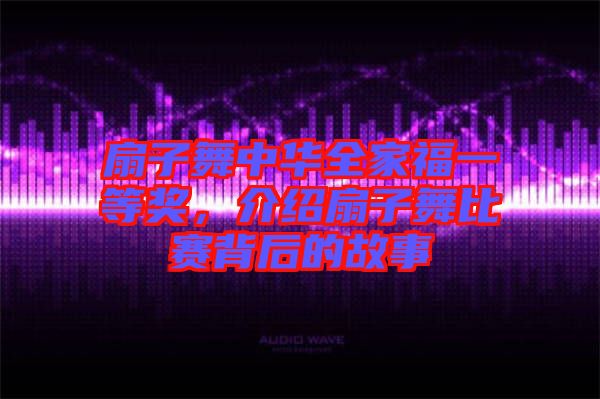 扇子舞中華全家福一等獎，介紹扇子舞比賽背后的故事